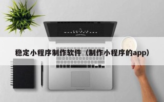 桂林稳定小程序制作软件（制作小程序的app）