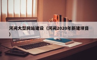桂林河间大型网站建设（河间2020年新建项目）