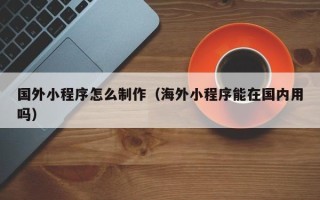 桂林国外小程序怎么制作（海外小程序能在国内用吗）