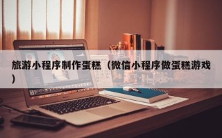 桂林旅游小程序制作蛋糕（微信小程序做蛋糕游戏）